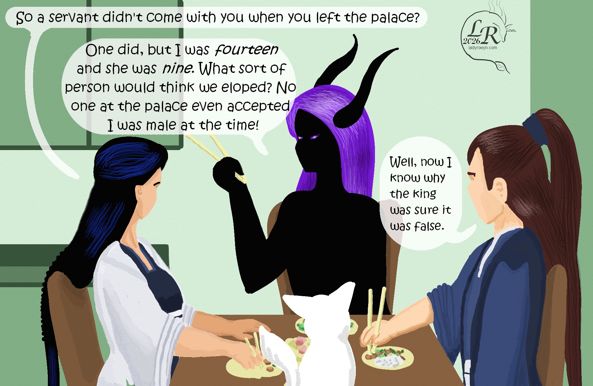 


Same dinner scene as yesterday’s comic, but a different angle. 

Victory: “So a servant didn’t come with you when you left the palace?” 
Zhenshay: “She did, but I was fourteen and she was nine. What kind of person would think we were eloping? No one at the palace even accepted I was male at the time!” 
Valor: “Well, now I know why his majesty said it was false.”
